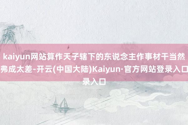 kaiyun网站算作天子辖下的东说念主作事材干当然弗成太差-开云(中国大陆)Kaiyun·官方网站登录入口