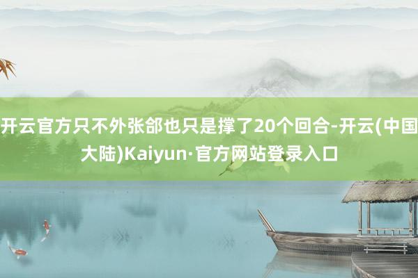开云官方只不外张郃也只是撑了20个回合-开云(中国大陆)Kaiyun·官方网站登录入口