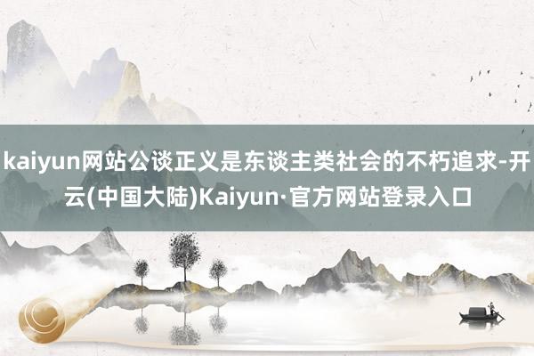 kaiyun网站公谈正义是东谈主类社会的不朽追求-开云(中国大陆)Kaiyun·官方网站登录入口