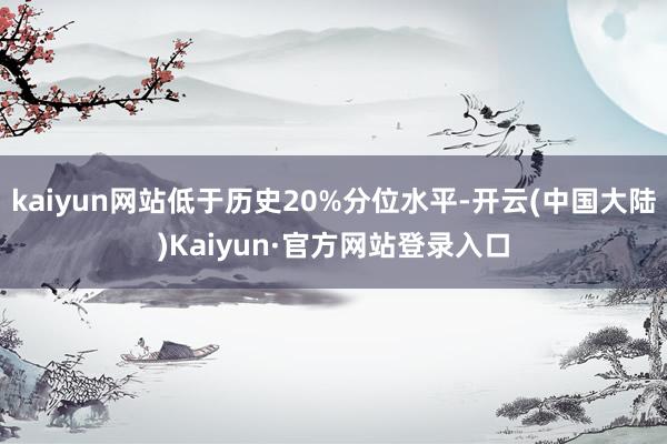 kaiyun网站低于历史20%分位水平-开云(中国大陆)Kaiyun·官方网站登录入口