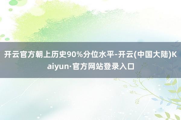 开云官方朝上历史90%分位水平-开云(中国大陆)Kaiyun·官方网站登录入口