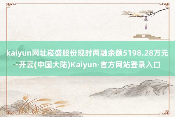 kaiyun网址崧盛股份现时两融余额5198.28万元-开云(中国大陆)Kaiyun·官方网站登录入口