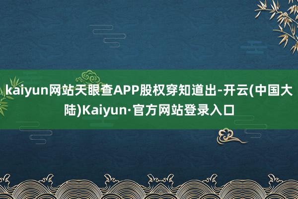 kaiyun网站天眼查APP股权穿知道出-开云(中国大陆)Kaiyun·官方网站登录入口