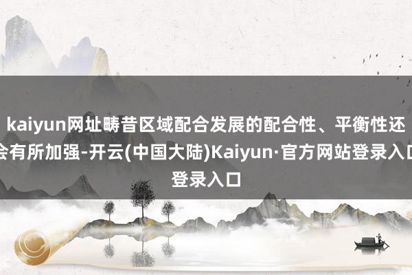 kaiyun网址畴昔区域配合发展的配合性、平衡性还会有所加强-开云(中国大陆)Kaiyun·官方网站登录入口