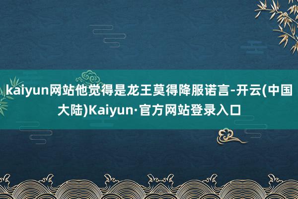 kaiyun网站他觉得是龙王莫得降服诺言-开云(中国大陆)Kaiyun·官方网站登录入口
