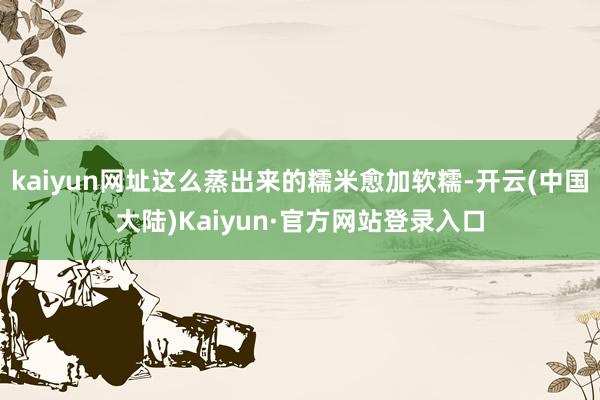 kaiyun网址这么蒸出来的糯米愈加软糯-开云(中国大陆)Kaiyun·官方网站登录入口