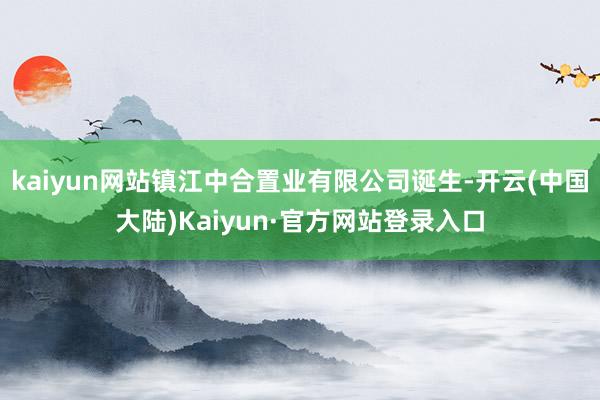 kaiyun网站镇江中合置业有限公司诞生-开云(中国大陆)Kaiyun·官方网站登录入口