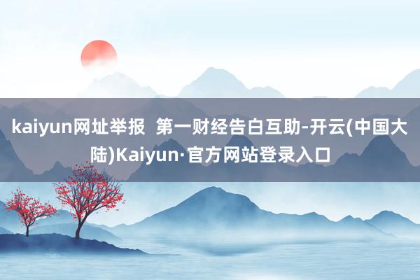 kaiyun网址举报  第一财经告白互助-开云(中国大陆)Kaiyun·官方网站登录入口