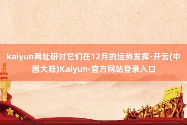 kaiyun网址研讨它们在12月的运势发挥-开云(中国大陆)Kaiyun·官方网站登录入口