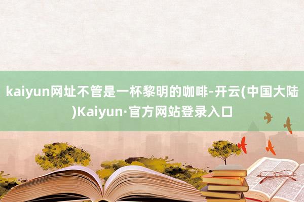 kaiyun网址不管是一杯黎明的咖啡-开云(中国大陆)Kaiyun·官方网站登录入口