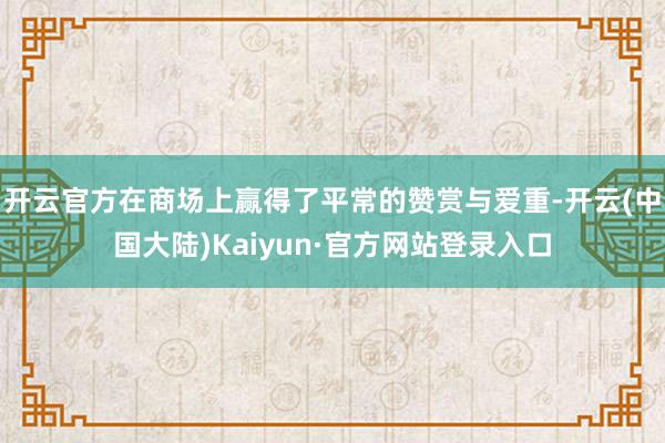 开云官方在商场上赢得了平常的赞赏与爱重-开云(中国大陆)Kaiyun·官方网站登录入口