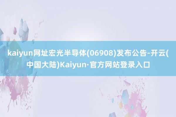kaiyun网址宏光半导体(06908)发布公告-开云(中国大陆)Kaiyun·官方网站登录入口