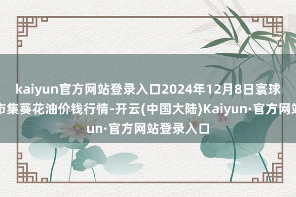 kaiyun官方网站登录入口2024年12月8日寰球主要批发市集葵花油价钱行情-开云(中国大陆)Kaiyun·官方网站登录入口