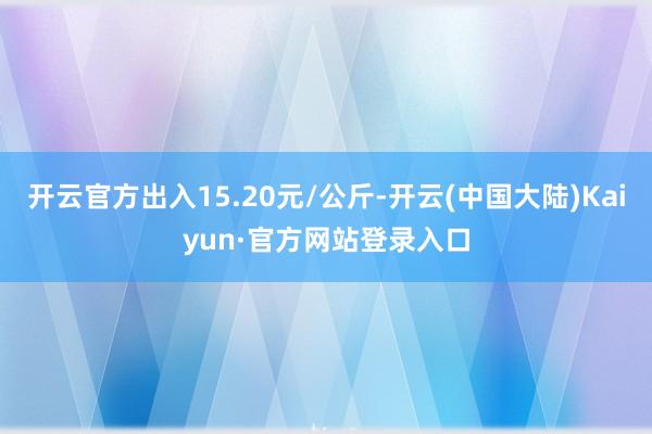 开云官方出入15.20元/公斤-开云(中国大陆)Kaiyun·官方网站登录入口