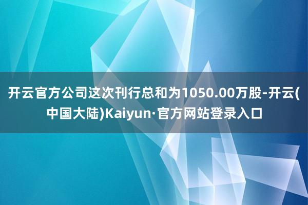 开云官方公司这次刊行总和为1050.00万股-开云(中国大陆)Kaiyun·官方网站登录入口