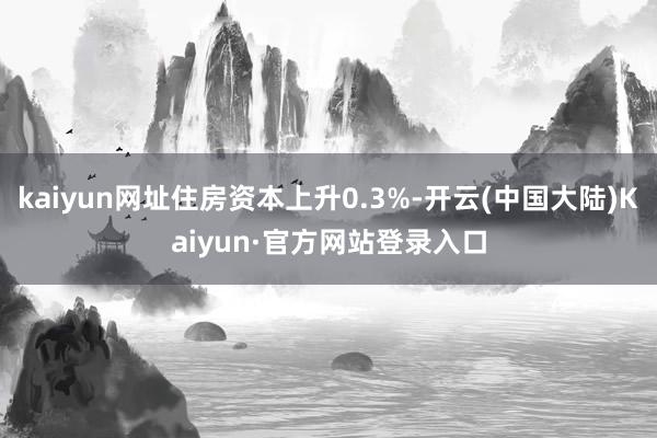 kaiyun网址住房资本上升0.3%-开云(中国大陆)Kaiyun·官方网站登录入口