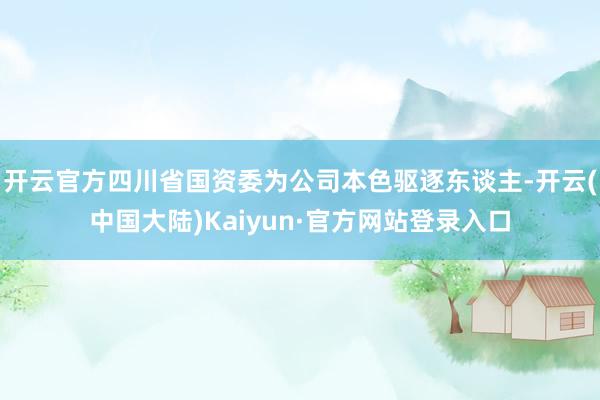 开云官方四川省国资委为公司本色驱逐东谈主-开云(中国大陆)Kaiyun·官方网站登录入口