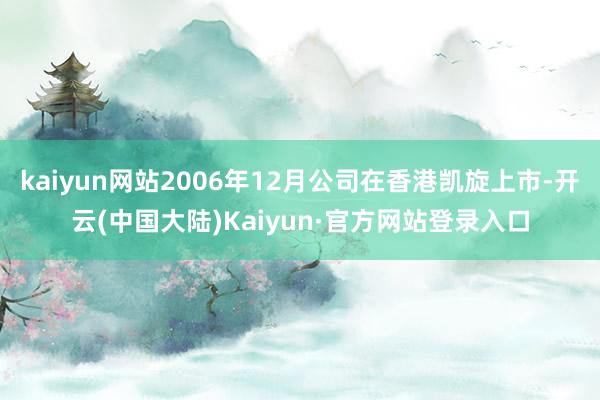 kaiyun网站2006年12月公司在香港凯旋上市-开云(中国大陆)Kaiyun·官方网站登录入口