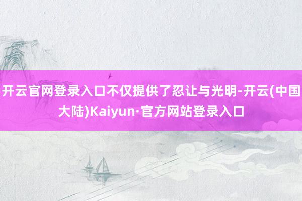 开云官网登录入口不仅提供了忍让与光明-开云(中国大陆)Kaiyun·官方网站登录入口
