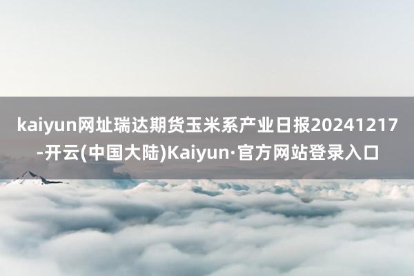 kaiyun网址瑞达期货玉米系产业日报20241217-开云(中国大陆)Kaiyun·官方网站登录入口