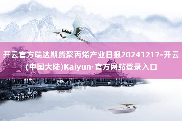 开云官方瑞达期货聚丙烯产业日报20241217-开云(中国大陆)Kaiyun·官方网站登录入口