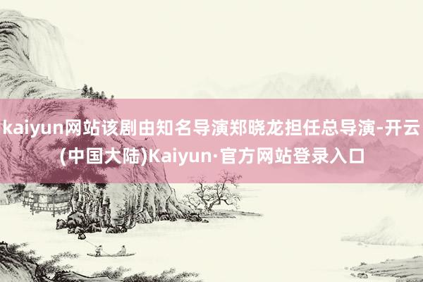 kaiyun网站该剧由知名导演郑晓龙担任总导演-开云(中国大陆)Kaiyun·官方网站登录入口