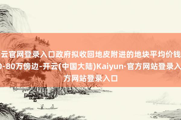 开云官网登录入口政府拟收回地皮附进的地块平均价钱在70-80万傍边-开云(中国大陆)Kaiyun·官方网站登录入口