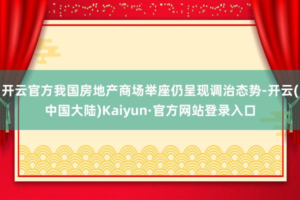 开云官方我国房地产商场举座仍呈现调治态势-开云(中国大陆)Kaiyun·官方网站登录入口