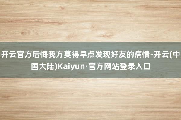 开云官方后悔我方莫得早点发现好友的病情-开云(中国大陆)Kaiyun·官方网站登录入口
