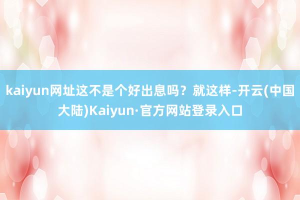 kaiyun网址这不是个好出息吗？就这样-开云(中国大陆)Kaiyun·官方网站登录入口