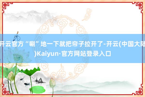 开云官方“唰”地一下就把帘子拉开了-开云(中国大陆)Kaiyun·官方网站登录入口