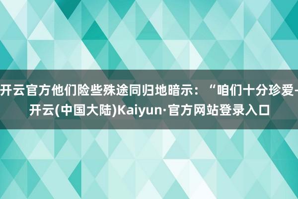 开云官方他们险些殊途同归地暗示：“咱们十分珍爱-开云(中国大陆)Kaiyun·官方网站登录入口