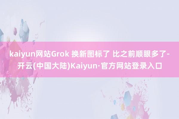 kaiyun网站Grok 换新图标了 比之前顺眼多了-开云(中国大陆)Kaiyun·官方网站登录入口