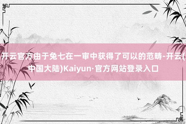 开云官方由于兔七在一审中获得了可以的范畴-开云(中国大陆)Kaiyun·官方网站登录入口