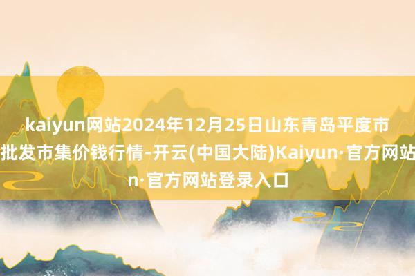 kaiyun网站2024年12月25日山东青岛平度市南村蔬菜批发市集价钱行情-开云(中国大陆)Kaiyun·官方网站登录入口