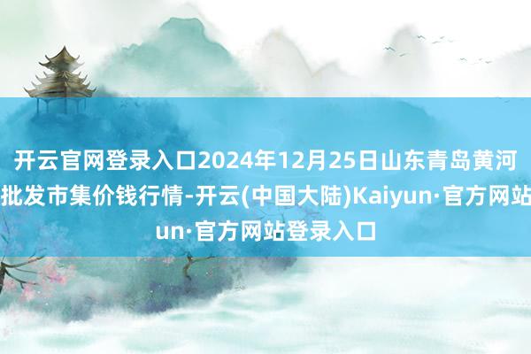 开云官网登录入口2024年12月25日山东青岛黄河路农居品批发市集价钱行情-开云(中国大陆)Kaiyun·官方网站登录入口