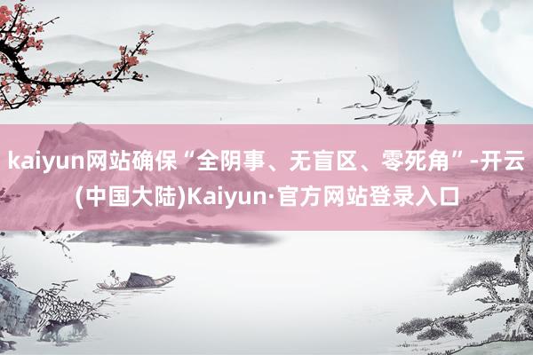 kaiyun网站确保“全阴事、无盲区、零死角”-开云(中国大陆)Kaiyun·官方网站登录入口