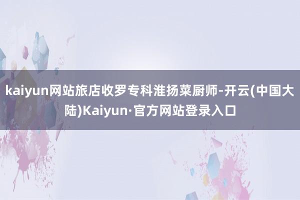 kaiyun网站旅店收罗专科淮扬菜厨师-开云(中国大陆)Kaiyun·官方网站登录入口