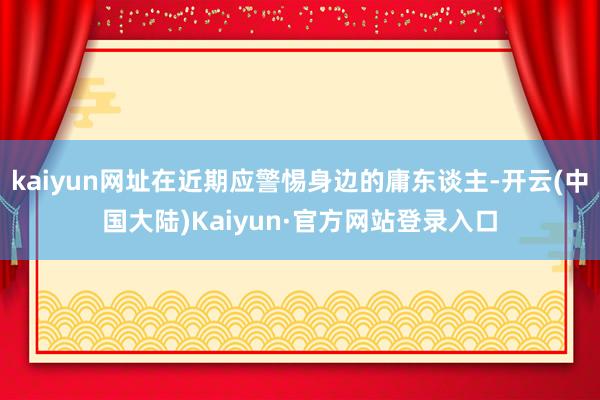 kaiyun网址在近期应警惕身边的庸东谈主-开云(中国大陆)Kaiyun·官方网站登录入口