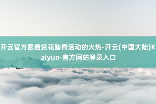 开云官方跟着赏花踏青活动的火热-开云(中国大陆)Kaiyun·官方网站登录入口