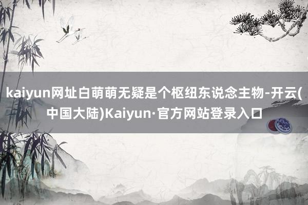 kaiyun网址白萌萌无疑是个枢纽东说念主物-开云(中国大陆)Kaiyun·官方网站登录入口