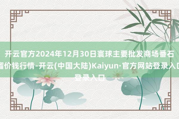 开云官方2024年12月30日寰球主要批发商场番石榴价钱行情-开云(中国大陆)Kaiyun·官方网站登录入口