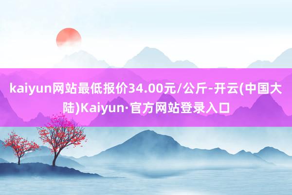 kaiyun网站最低报价34.00元/公斤-开云(中国大陆)Kaiyun·官方网站登录入口