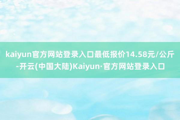 kaiyun官方网站登录入口最低报价14.58元/公斤-开云(中国大陆)Kaiyun·官方网站登录入口