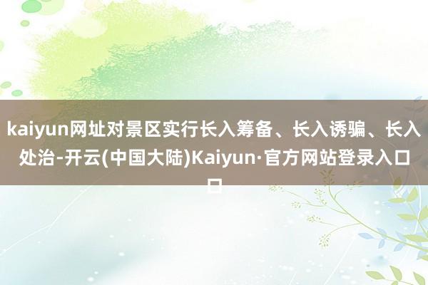 kaiyun网址对景区实行长入筹备、长入诱骗、长入处治-开云(中国大陆)Kaiyun·官方网站登录入口