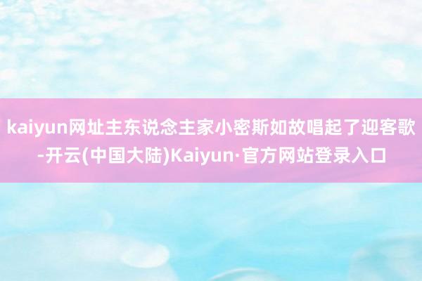kaiyun网址主东说念主家小密斯如故唱起了迎客歌-开云(中国大陆)Kaiyun·官方网站登录入口