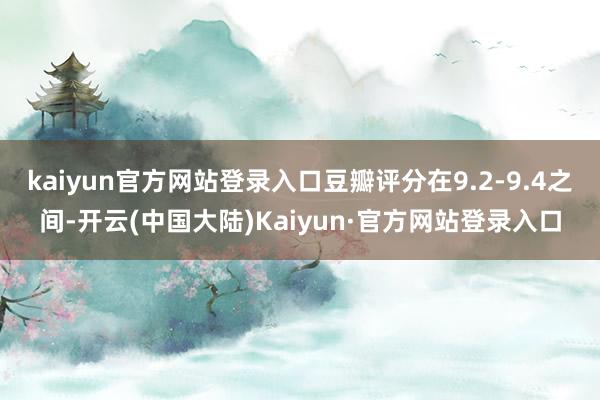 kaiyun官方网站登录入口豆瓣评分在9.2-9.4之间-开云(中国大陆)Kaiyun·官方网站登录入口