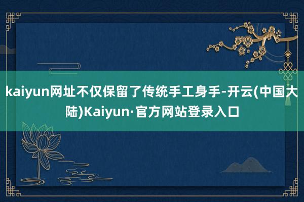 kaiyun网址不仅保留了传统手工身手-开云(中国大陆)Kaiyun·官方网站登录入口