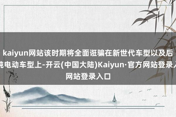 kaiyun网站该时期将全面诳骗在新世代车型以及后续纯电动车型上-开云(中国大陆)Kaiyun·官方网站登录入口