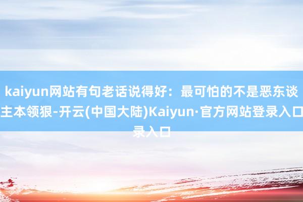 kaiyun网站有句老话说得好：最可怕的不是恶东谈主本领狠-开云(中国大陆)Kaiyun·官方网站登录入口